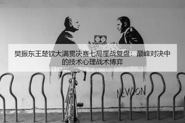 樊振东王楚钦大满贯决赛七局鏖战复盘：巅峰对决中的技术心理战术博弈